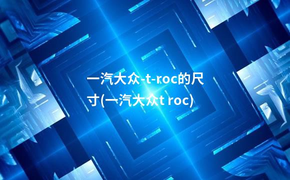 一汽大众-t-roc的尺寸(一汽大众t roc)